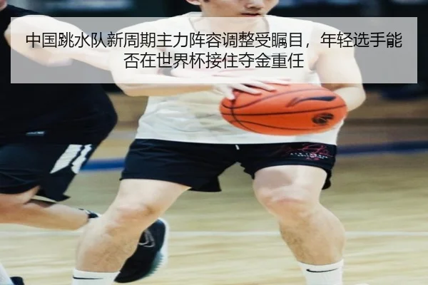 中国跳水队新周期主力阵容调整受瞩目，年轻选手能否在世界杯接住夺金重任